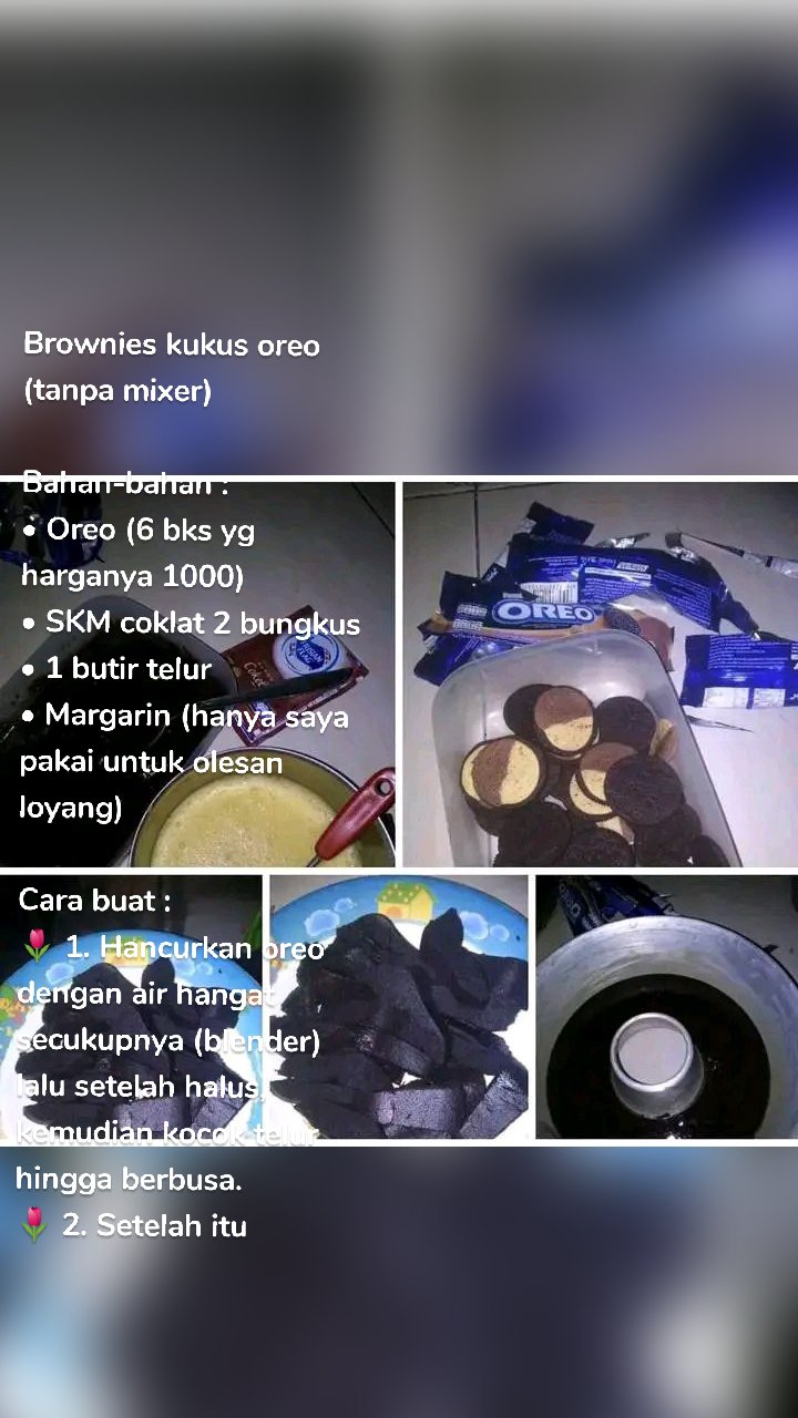 Brownies kukus oreo (tanpa mixer) 

Bahan-bahan :
• Oreo (6 bks yg harganya 1000) 
• SKM coklat 2 bungkus
• 1 butir telur
• Margarin (hanya saya pakai untuk olesan loyang) 

Cara buat :
🌷 1. Hancurkan oreo dengan air hangat secukupnya (blender) lalu setelah halus, kemudian kocok telur hingga berbusa. 
🌷 2. Setelah itu campurkan oreo yang sudah dihancurkan dengan telur dan aduk hingga merata (searah), lalu tambahkan SKM dan aduk kembali hingga tercampur rata. 
🌷 3. Tuang adonan kedalam loyang lalu kukus selama 30menit.
🌷 4. Brownies oreo siap disajikan.😋

Saya juga dapat resep ini dari grup ini y bun.. 
Kurang ngembang, mungkin loyang saya yang kegedean.. 
Tapi rasa nya enak bgt, tidak keras. Lembut banget y Bun😉

Selamat mencoba, semoga bermanfaat😊🙏